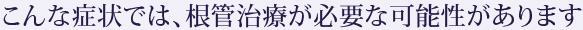 こんな症状では、根管治療が必要な可能性があります