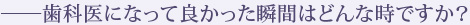 ――歯科医になって良かった瞬間はどんな時ですか？