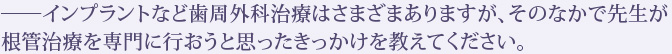 ――インプラントなど歯周外科治療はさまざまありますが、そのなかで先生が根管治療を専門に行おうと思ったきっかけを教えてください。