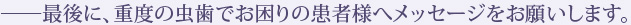 ――最後に、重度の虫歯でお困りの患者様へメッセージをお願いします。